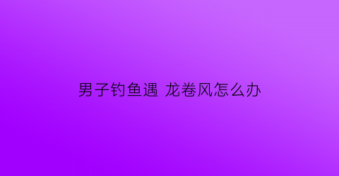 “男子钓鱼遇龙卷风怎么办(钓到龙鱼)